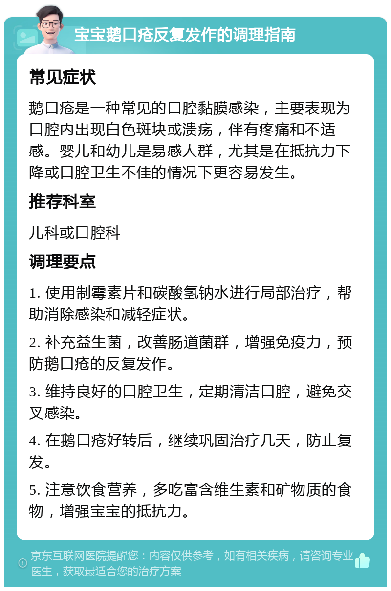 宝宝鹅口疮反复发作的调理指南 常见症状 鹅口疮是一种常见的口腔黏膜感染，主要表现为口腔内出现白色斑块或溃疡，伴有疼痛和不适感。婴儿和幼儿是易感人群，尤其是在抵抗力下降或口腔卫生不佳的情况下更容易发生。 推荐科室 儿科或口腔科 调理要点 1. 使用制霉素片和碳酸氢钠水进行局部治疗，帮助消除感染和减轻症状。 2. 补充益生菌，改善肠道菌群，增强免疫力，预防鹅口疮的反复发作。 3. 维持良好的口腔卫生，定期清洁口腔，避免交叉感染。 4. 在鹅口疮好转后，继续巩固治疗几天，防止复发。 5. 注意饮食营养，多吃富含维生素和矿物质的食物，增强宝宝的抵抗力。