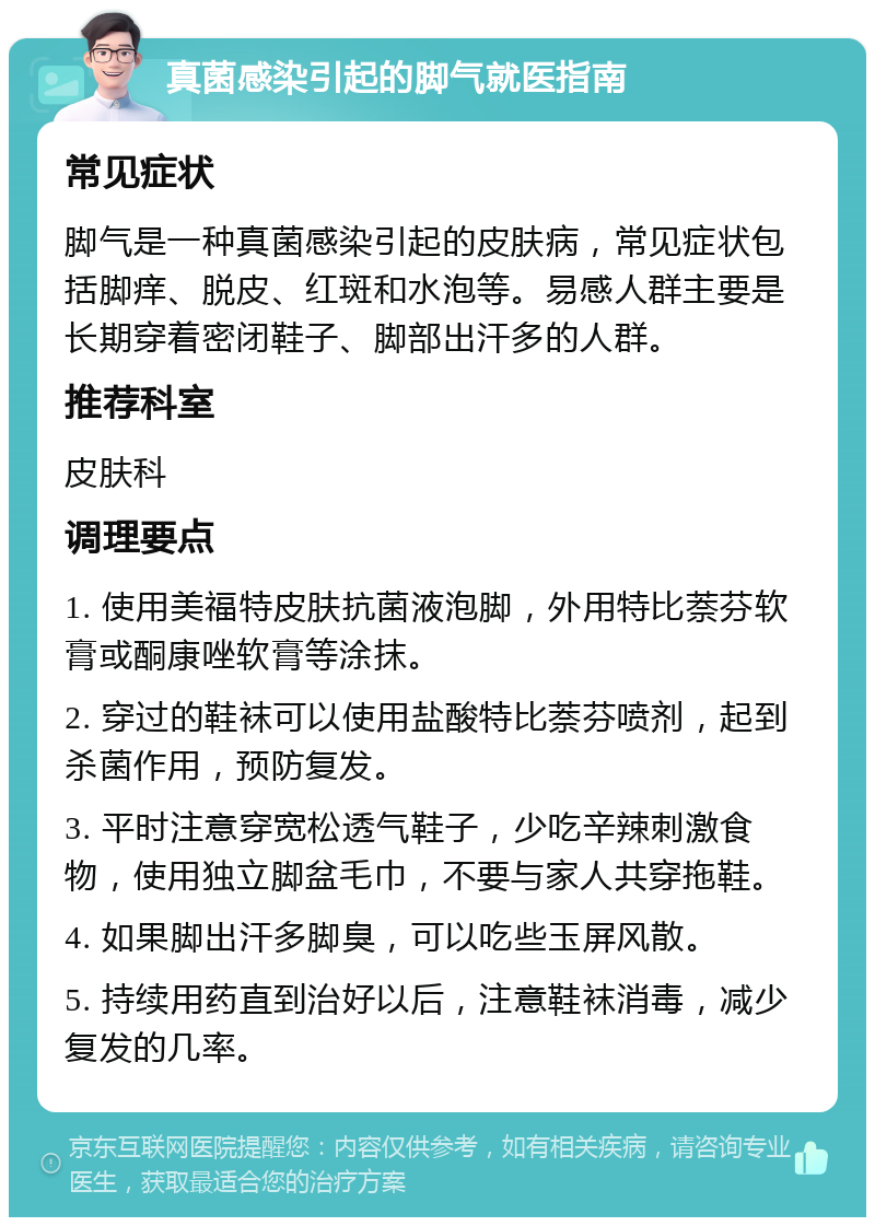 真菌感染引起的脚气就医指南 常见症状 脚气是一种真菌感染引起的皮肤病，常见症状包括脚痒、脱皮、红斑和水泡等。易感人群主要是长期穿着密闭鞋子、脚部出汗多的人群。 推荐科室 皮肤科 调理要点 1. 使用美福特皮肤抗菌液泡脚，外用特比萘芬软膏或酮康唑软膏等涂抹。 2. 穿过的鞋袜可以使用盐酸特比萘芬喷剂，起到杀菌作用，预防复发。 3. 平时注意穿宽松透气鞋子，少吃辛辣刺激食物，使用独立脚盆毛巾，不要与家人共穿拖鞋。 4. 如果脚出汗多脚臭，可以吃些玉屏风散。 5. 持续用药直到治好以后，注意鞋袜消毒，减少复发的几率。