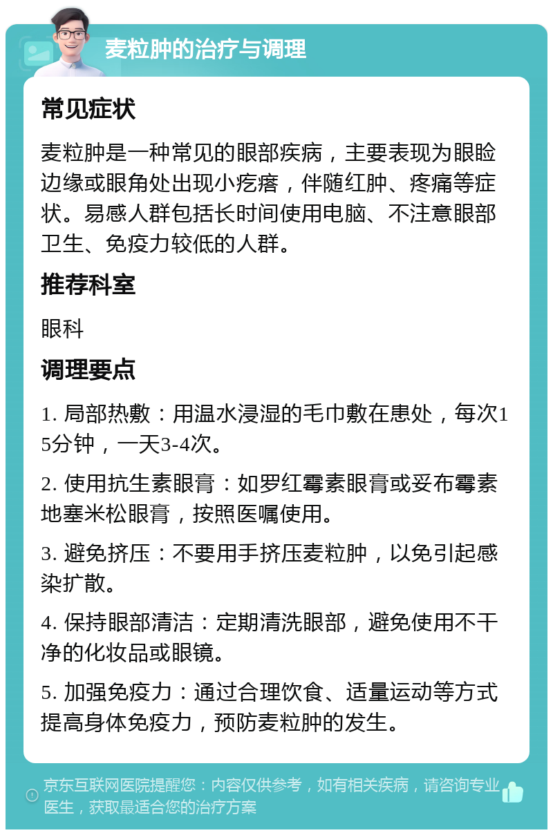 麦粒肿的治疗与调理 常见症状 麦粒肿是一种常见的眼部疾病，主要表现为眼睑边缘或眼角处出现小疙瘩，伴随红肿、疼痛等症状。易感人群包括长时间使用电脑、不注意眼部卫生、免疫力较低的人群。 推荐科室 眼科 调理要点 1. 局部热敷：用温水浸湿的毛巾敷在患处，每次15分钟，一天3-4次。 2. 使用抗生素眼膏：如罗红霉素眼膏或妥布霉素地塞米松眼膏，按照医嘱使用。 3. 避免挤压：不要用手挤压麦粒肿，以免引起感染扩散。 4. 保持眼部清洁：定期清洗眼部，避免使用不干净的化妆品或眼镜。 5. 加强免疫力：通过合理饮食、适量运动等方式提高身体免疫力，预防麦粒肿的发生。