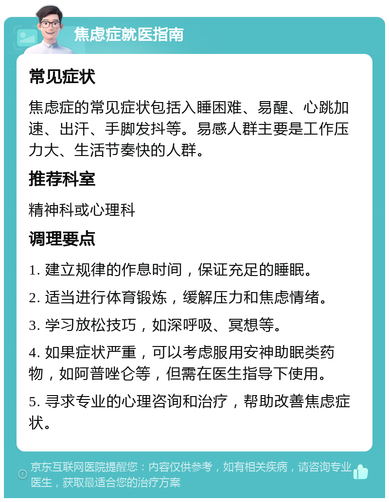 焦虑症就医指南 常见症状 焦虑症的常见症状包括入睡困难、易醒、心跳加速、出汗、手脚发抖等。易感人群主要是工作压力大、生活节奏快的人群。 推荐科室 精神科或心理科 调理要点 1. 建立规律的作息时间，保证充足的睡眠。 2. 适当进行体育锻炼，缓解压力和焦虑情绪。 3. 学习放松技巧，如深呼吸、冥想等。 4. 如果症状严重，可以考虑服用安神助眠类药物，如阿普唑仑等，但需在医生指导下使用。 5. 寻求专业的心理咨询和治疗，帮助改善焦虑症状。