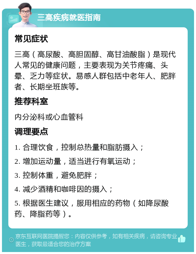 三高疾病就医指南 常见症状 三高（高尿酸、高胆固醇、高甘油酸脂）是现代人常见的健康问题，主要表现为关节疼痛、头晕、乏力等症状。易感人群包括中老年人、肥胖者、长期坐班族等。 推荐科室 内分泌科或心血管科 调理要点 1. 合理饮食，控制总热量和脂肪摄入； 2. 增加运动量，适当进行有氧运动； 3. 控制体重，避免肥胖； 4. 减少酒精和咖啡因的摄入； 5. 根据医生建议，服用相应的药物（如降尿酸药、降脂药等）。