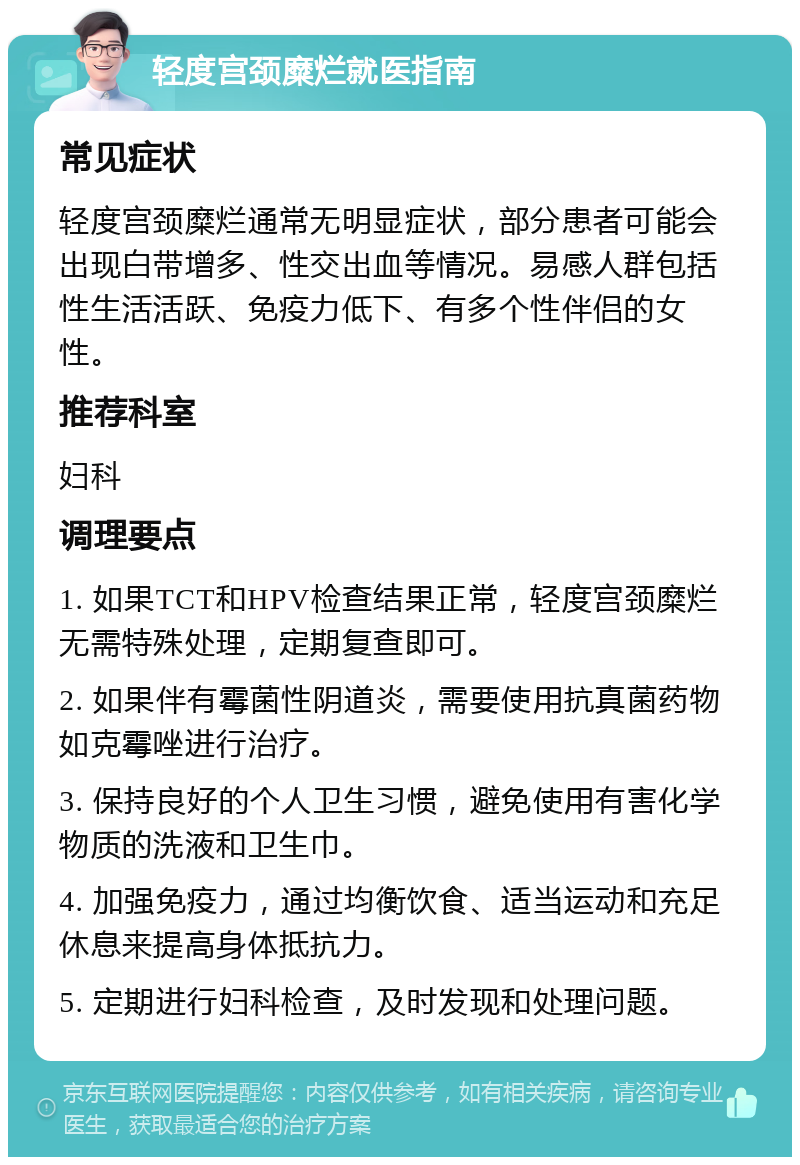 轻度宫颈糜烂就医指南 常见症状 轻度宫颈糜烂通常无明显症状，部分患者可能会出现白带增多、性交出血等情况。易感人群包括性生活活跃、免疫力低下、有多个性伴侣的女性。 推荐科室 妇科 调理要点 1. 如果TCT和HPV检查结果正常，轻度宫颈糜烂无需特殊处理，定期复查即可。 2. 如果伴有霉菌性阴道炎，需要使用抗真菌药物如克霉唑进行治疗。 3. 保持良好的个人卫生习惯，避免使用有害化学物质的洗液和卫生巾。 4. 加强免疫力，通过均衡饮食、适当运动和充足休息来提高身体抵抗力。 5. 定期进行妇科检查，及时发现和处理问题。