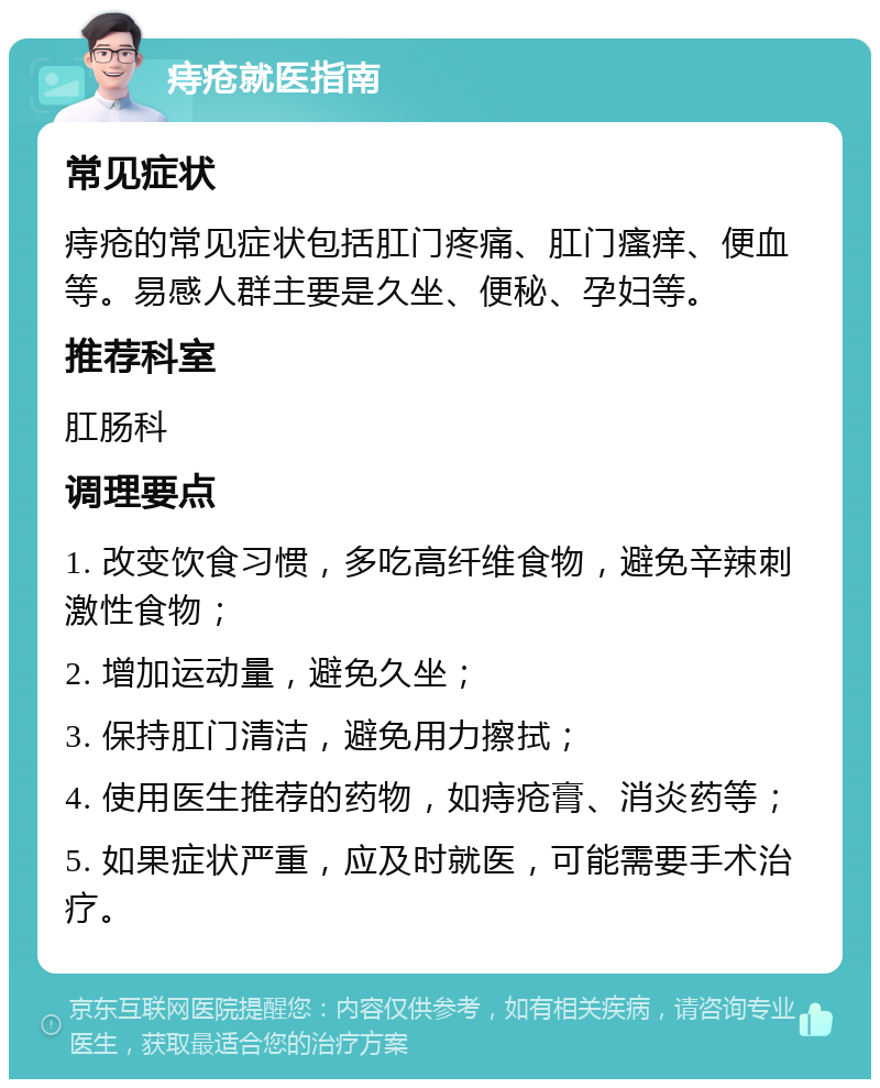 痔疮就医指南 常见症状 痔疮的常见症状包括肛门疼痛、肛门瘙痒、便血等。易感人群主要是久坐、便秘、孕妇等。 推荐科室 肛肠科 调理要点 1. 改变饮食习惯，多吃高纤维食物，避免辛辣刺激性食物； 2. 增加运动量，避免久坐； 3. 保持肛门清洁，避免用力擦拭； 4. 使用医生推荐的药物，如痔疮膏、消炎药等； 5. 如果症状严重，应及时就医，可能需要手术治疗。