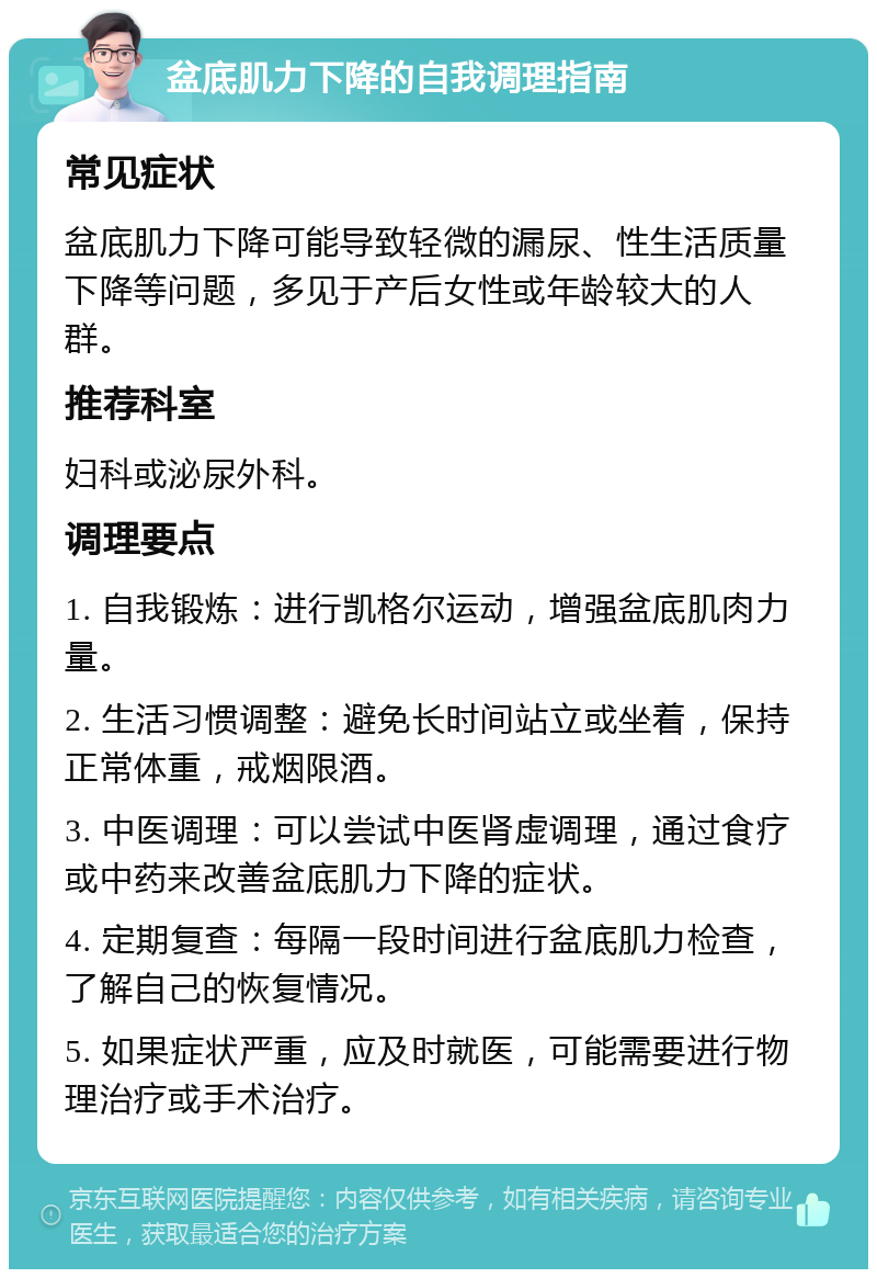 盆底肌力下降的自我调理指南 常见症状 盆底肌力下降可能导致轻微的漏尿、性生活质量下降等问题，多见于产后女性或年龄较大的人群。 推荐科室 妇科或泌尿外科。 调理要点 1. 自我锻炼：进行凯格尔运动，增强盆底肌肉力量。 2. 生活习惯调整：避免长时间站立或坐着，保持正常体重，戒烟限酒。 3. 中医调理：可以尝试中医肾虚调理，通过食疗或中药来改善盆底肌力下降的症状。 4. 定期复查：每隔一段时间进行盆底肌力检查，了解自己的恢复情况。 5. 如果症状严重，应及时就医，可能需要进行物理治疗或手术治疗。