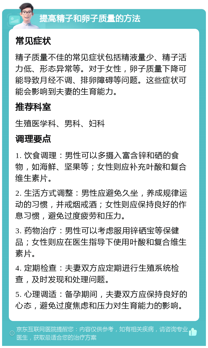 提高精子和卵子质量的方法 常见症状 精子质量不佳的常见症状包括精液量少、精子活力低、形态异常等。对于女性，卵子质量下降可能导致月经不调、排卵障碍等问题。这些症状可能会影响到夫妻的生育能力。 推荐科室 生殖医学科、男科、妇科 调理要点 1. 饮食调理：男性可以多摄入富含锌和硒的食物，如海鲜、坚果等；女性则应补充叶酸和复合维生素片。 2. 生活方式调整：男性应避免久坐，养成规律运动的习惯，并戒烟戒酒；女性则应保持良好的作息习惯，避免过度疲劳和压力。 3. 药物治疗：男性可以考虑服用锌硒宝等保健品；女性则应在医生指导下使用叶酸和复合维生素片。 4. 定期检查：夫妻双方应定期进行生殖系统检查，及时发现和处理问题。 5. 心理调适：备孕期间，夫妻双方应保持良好的心态，避免过度焦虑和压力对生育能力的影响。