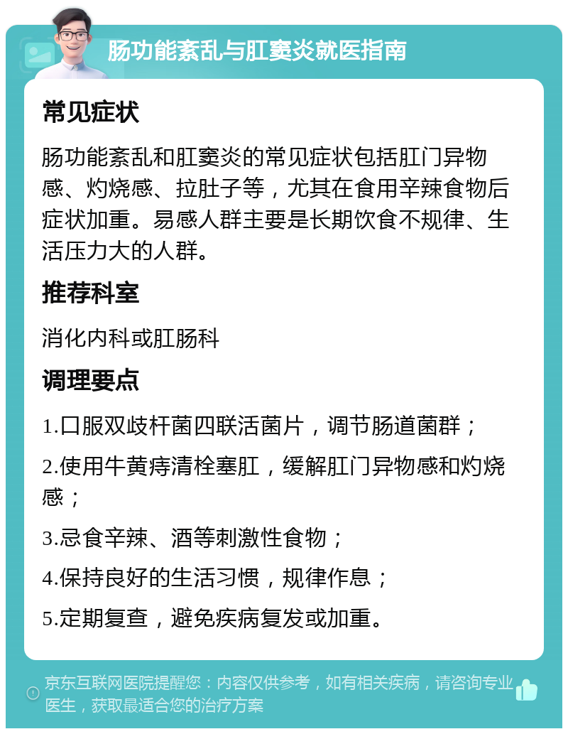 肠功能紊乱与肛窦炎就医指南 常见症状 肠功能紊乱和肛窦炎的常见症状包括肛门异物感、灼烧感、拉肚子等，尤其在食用辛辣食物后症状加重。易感人群主要是长期饮食不规律、生活压力大的人群。 推荐科室 消化内科或肛肠科 调理要点 1.口服双歧杆菌四联活菌片，调节肠道菌群； 2.使用牛黄痔清栓塞肛，缓解肛门异物感和灼烧感； 3.忌食辛辣、酒等刺激性食物； 4.保持良好的生活习惯，规律作息； 5.定期复查，避免疾病复发或加重。