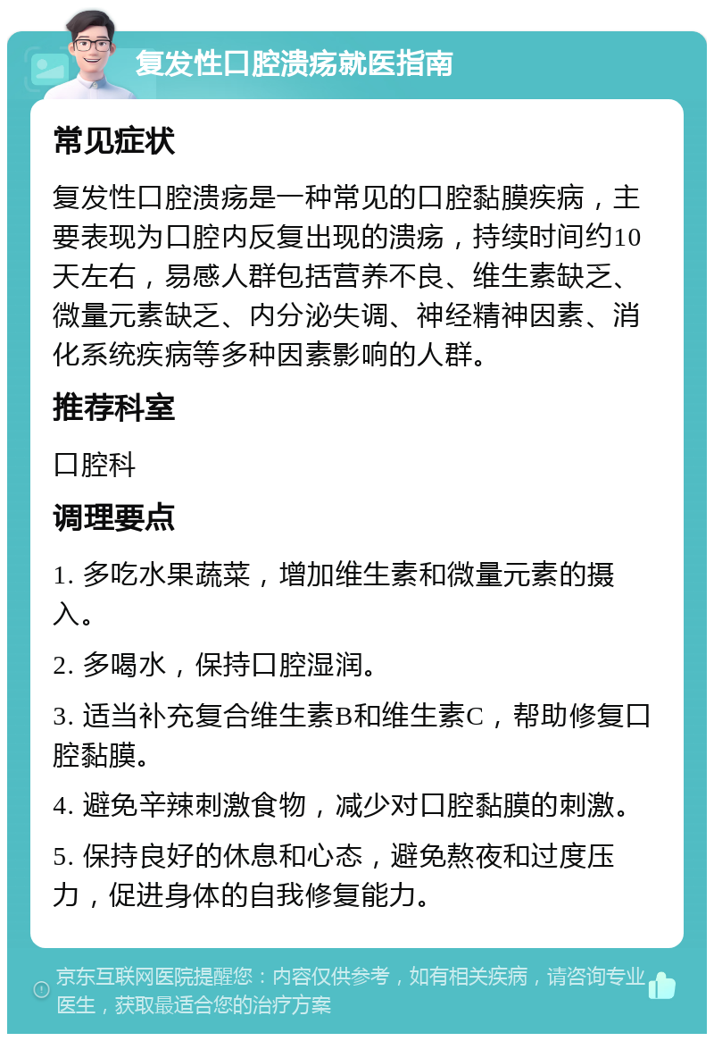 复发性口腔溃疡就医指南 常见症状 复发性口腔溃疡是一种常见的口腔黏膜疾病，主要表现为口腔内反复出现的溃疡，持续时间约10天左右，易感人群包括营养不良、维生素缺乏、微量元素缺乏、内分泌失调、神经精神因素、消化系统疾病等多种因素影响的人群。 推荐科室 口腔科 调理要点 1. 多吃水果蔬菜，增加维生素和微量元素的摄入。 2. 多喝水，保持口腔湿润。 3. 适当补充复合维生素B和维生素C，帮助修复口腔黏膜。 4. 避免辛辣刺激食物，减少对口腔黏膜的刺激。 5. 保持良好的休息和心态，避免熬夜和过度压力，促进身体的自我修复能力。