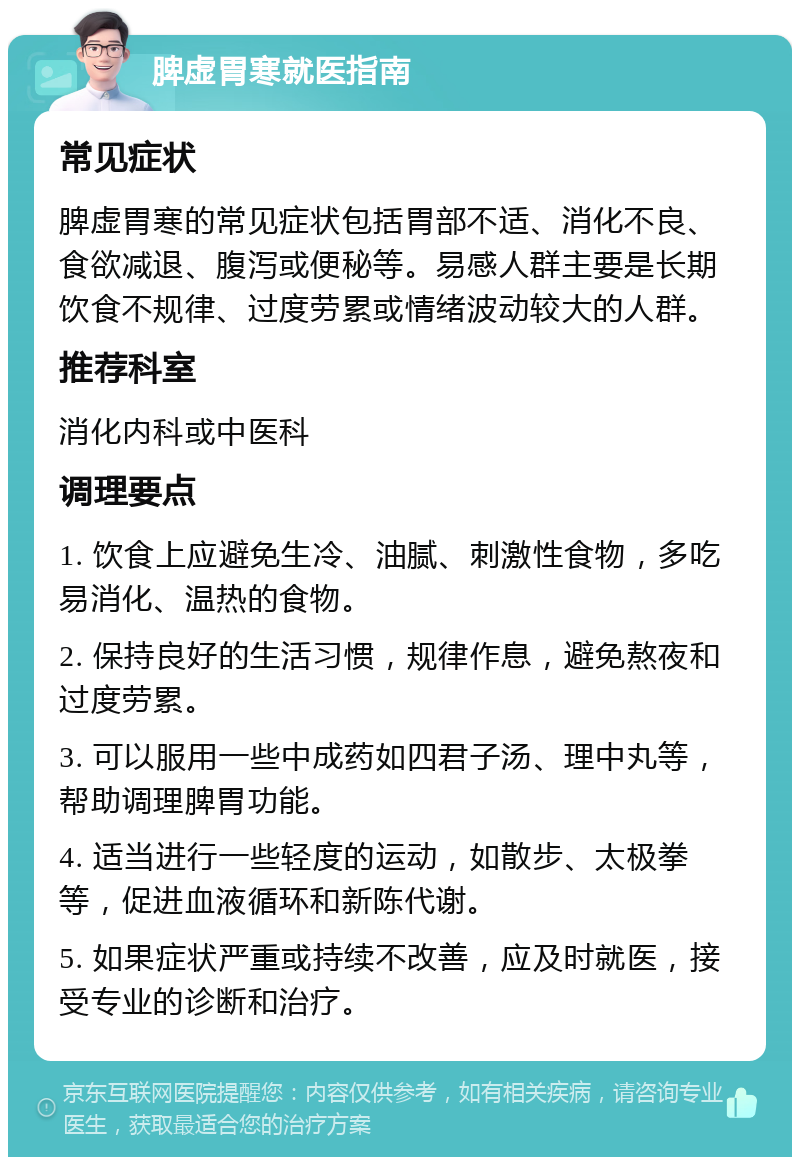 脾虚胃寒就医指南 常见症状 脾虚胃寒的常见症状包括胃部不适、消化不良、食欲减退、腹泻或便秘等。易感人群主要是长期饮食不规律、过度劳累或情绪波动较大的人群。 推荐科室 消化内科或中医科 调理要点 1. 饮食上应避免生冷、油腻、刺激性食物，多吃易消化、温热的食物。 2. 保持良好的生活习惯，规律作息，避免熬夜和过度劳累。 3. 可以服用一些中成药如四君子汤、理中丸等，帮助调理脾胃功能。 4. 适当进行一些轻度的运动，如散步、太极拳等，促进血液循环和新陈代谢。 5. 如果症状严重或持续不改善，应及时就医，接受专业的诊断和治疗。