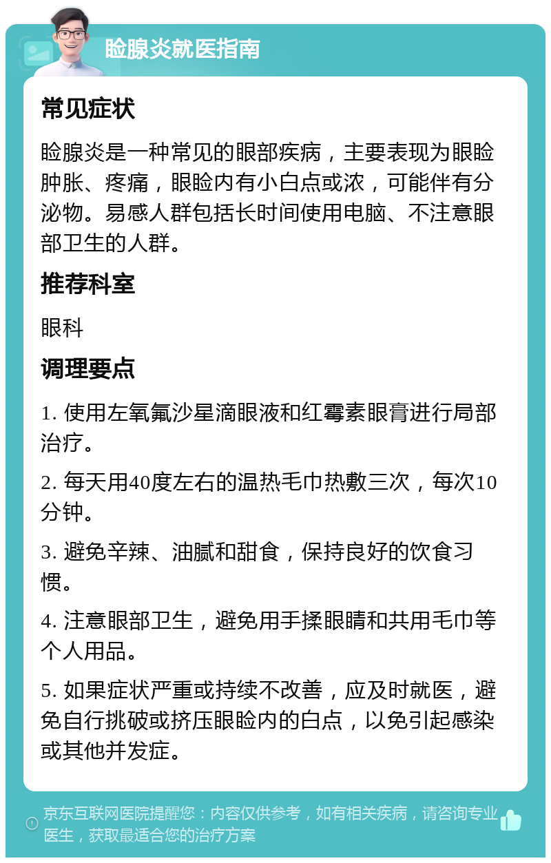 睑腺炎就医指南 常见症状 睑腺炎是一种常见的眼部疾病，主要表现为眼睑肿胀、疼痛，眼睑内有小白点或浓，可能伴有分泌物。易感人群包括长时间使用电脑、不注意眼部卫生的人群。 推荐科室 眼科 调理要点 1. 使用左氧氟沙星滴眼液和红霉素眼膏进行局部治疗。 2. 每天用40度左右的温热毛巾热敷三次，每次10分钟。 3. 避免辛辣、油腻和甜食，保持良好的饮食习惯。 4. 注意眼部卫生，避免用手揉眼睛和共用毛巾等个人用品。 5. 如果症状严重或持续不改善，应及时就医，避免自行挑破或挤压眼睑内的白点，以免引起感染或其他并发症。