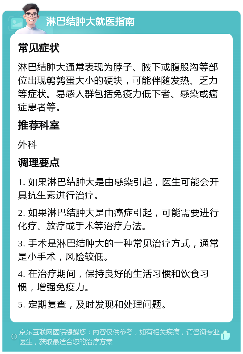 淋巴结肿大就医指南 常见症状 淋巴结肿大通常表现为脖子、腋下或腹股沟等部位出现鹌鹑蛋大小的硬块，可能伴随发热、乏力等症状。易感人群包括免疫力低下者、感染或癌症患者等。 推荐科室 外科 调理要点 1. 如果淋巴结肿大是由感染引起，医生可能会开具抗生素进行治疗。 2. 如果淋巴结肿大是由癌症引起，可能需要进行化疗、放疗或手术等治疗方法。 3. 手术是淋巴结肿大的一种常见治疗方式，通常是小手术，风险较低。 4. 在治疗期间，保持良好的生活习惯和饮食习惯，增强免疫力。 5. 定期复查，及时发现和处理问题。