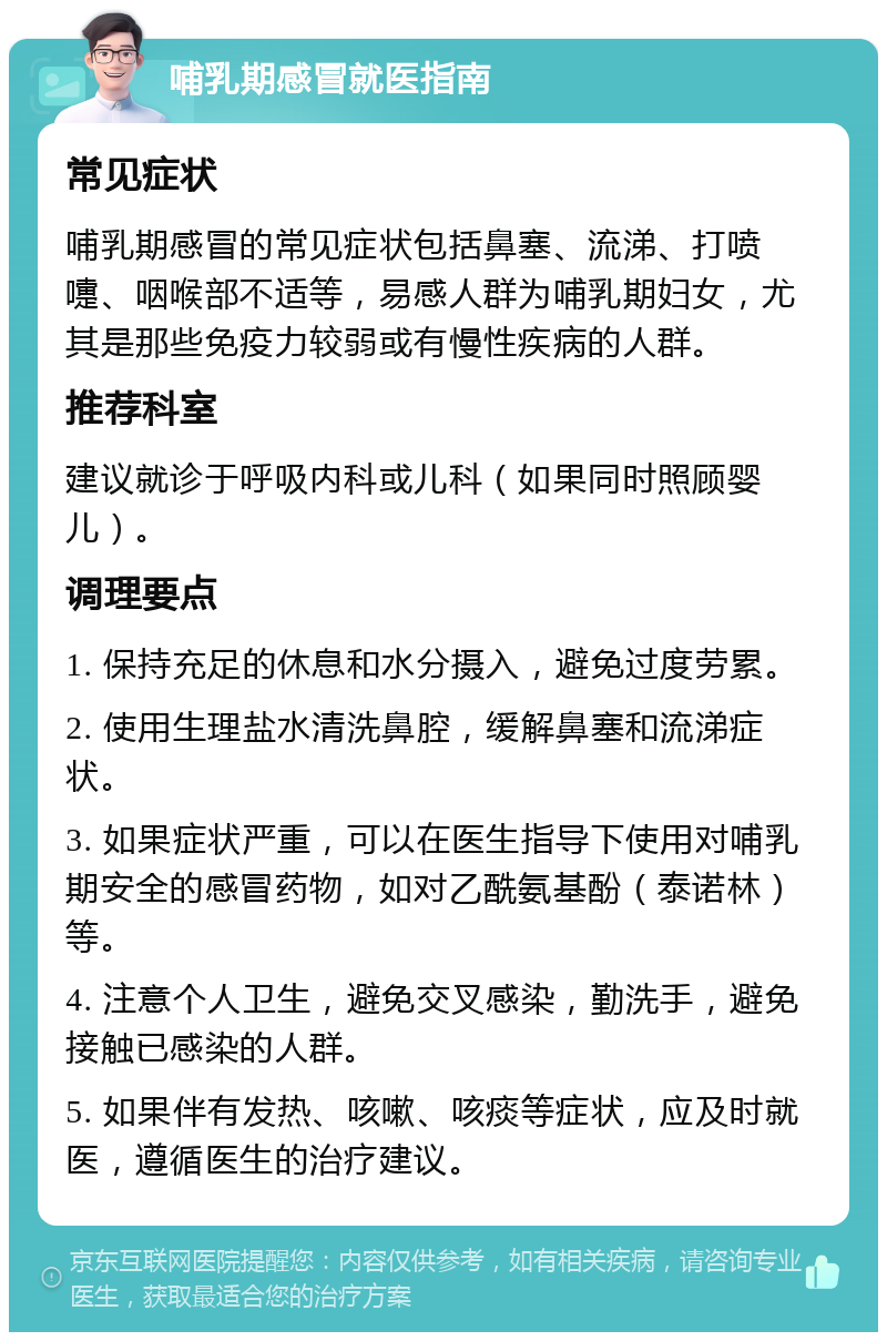 哺乳期感冒就医指南 常见症状 哺乳期感冒的常见症状包括鼻塞、流涕、打喷嚏、咽喉部不适等，易感人群为哺乳期妇女，尤其是那些免疫力较弱或有慢性疾病的人群。 推荐科室 建议就诊于呼吸内科或儿科（如果同时照顾婴儿）。 调理要点 1. 保持充足的休息和水分摄入，避免过度劳累。 2. 使用生理盐水清洗鼻腔，缓解鼻塞和流涕症状。 3. 如果症状严重，可以在医生指导下使用对哺乳期安全的感冒药物，如对乙酰氨基酚（泰诺林）等。 4. 注意个人卫生，避免交叉感染，勤洗手，避免接触已感染的人群。 5. 如果伴有发热、咳嗽、咳痰等症状，应及时就医，遵循医生的治疗建议。