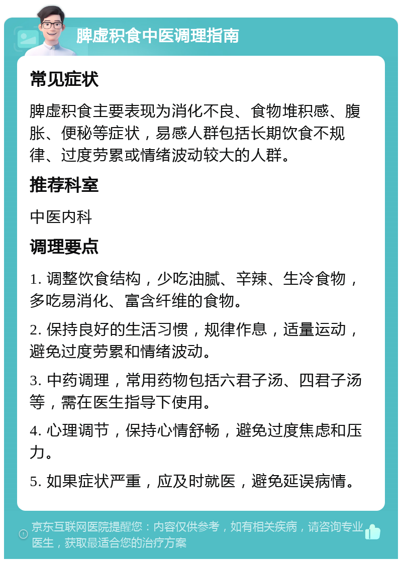 脾虚积食中医调理指南 常见症状 脾虚积食主要表现为消化不良、食物堆积感、腹胀、便秘等症状，易感人群包括长期饮食不规律、过度劳累或情绪波动较大的人群。 推荐科室 中医内科 调理要点 1. 调整饮食结构，少吃油腻、辛辣、生冷食物，多吃易消化、富含纤维的食物。 2. 保持良好的生活习惯，规律作息，适量运动，避免过度劳累和情绪波动。 3. 中药调理，常用药物包括六君子汤、四君子汤等，需在医生指导下使用。 4. 心理调节，保持心情舒畅，避免过度焦虑和压力。 5. 如果症状严重，应及时就医，避免延误病情。