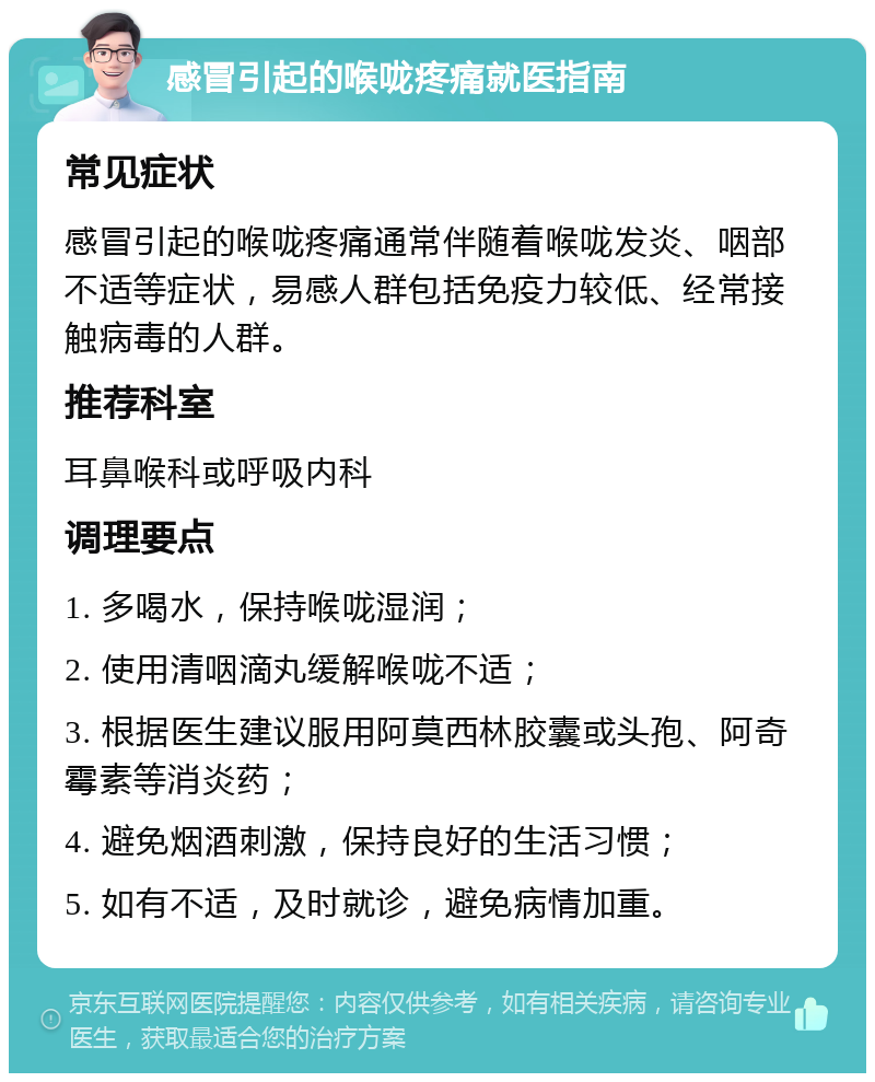 感冒引起的喉咙疼痛就医指南 常见症状 感冒引起的喉咙疼痛通常伴随着喉咙发炎、咽部不适等症状，易感人群包括免疫力较低、经常接触病毒的人群。 推荐科室 耳鼻喉科或呼吸内科 调理要点 1. 多喝水，保持喉咙湿润； 2. 使用清咽滴丸缓解喉咙不适； 3. 根据医生建议服用阿莫西林胶囊或头孢、阿奇霉素等消炎药； 4. 避免烟酒刺激，保持良好的生活习惯； 5. 如有不适，及时就诊，避免病情加重。