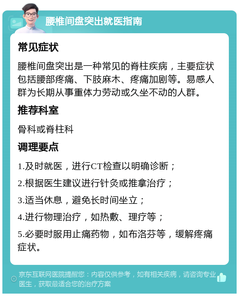 腰椎间盘突出就医指南 常见症状 腰椎间盘突出是一种常见的脊柱疾病，主要症状包括腰部疼痛、下肢麻木、疼痛加剧等。易感人群为长期从事重体力劳动或久坐不动的人群。 推荐科室 骨科或脊柱科 调理要点 1.及时就医，进行CT检查以明确诊断； 2.根据医生建议进行针灸或推拿治疗； 3.适当休息，避免长时间坐立； 4.进行物理治疗，如热敷、理疗等； 5.必要时服用止痛药物，如布洛芬等，缓解疼痛症状。