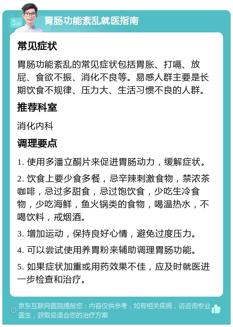 胃肠功能紊乱就医指南 常见症状 胃肠功能紊乱的常见症状包括胃胀、打嗝、放屁、食欲不振、消化不良等。易感人群主要是长期饮食不规律、压力大、生活习惯不良的人群。 推荐科室 消化内科 调理要点 1. 使用多潘立酮片来促进胃肠动力，缓解症状。 2. 饮食上要少食多餐，忌辛辣刺激食物，禁浓茶咖啡，忌过多甜食，忌过饱饮食，少吃生冷食物，少吃海鲜，鱼火锅类的食物，喝温热水，不喝饮料，戒烟酒。 3. 增加运动，保持良好心情，避免过度压力。 4. 可以尝试使用养胃粉来辅助调理胃肠功能。 5. 如果症状加重或用药效果不佳，应及时就医进一步检查和治疗。