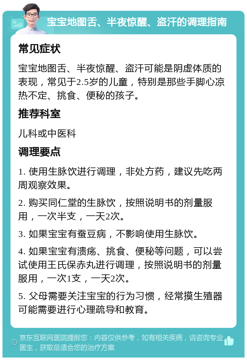 宝宝地图舌、半夜惊醒、盗汗的调理指南 常见症状 宝宝地图舌、半夜惊醒、盗汗可能是阴虚体质的表现，常见于2.5岁的儿童，特别是那些手脚心凉热不定、挑食、便秘的孩子。 推荐科室 儿科或中医科 调理要点 1. 使用生脉饮进行调理，非处方药，建议先吃两周观察效果。 2. 购买同仁堂的生脉饮，按照说明书的剂量服用，一次半支，一天2次。 3. 如果宝宝有蚕豆病，不影响使用生脉饮。 4. 如果宝宝有溃疡、挑食、便秘等问题，可以尝试使用王氏保赤丸进行调理，按照说明书的剂量服用，一次1支，一天2次。 5. 父母需要关注宝宝的行为习惯，经常摸生殖器可能需要进行心理疏导和教育。