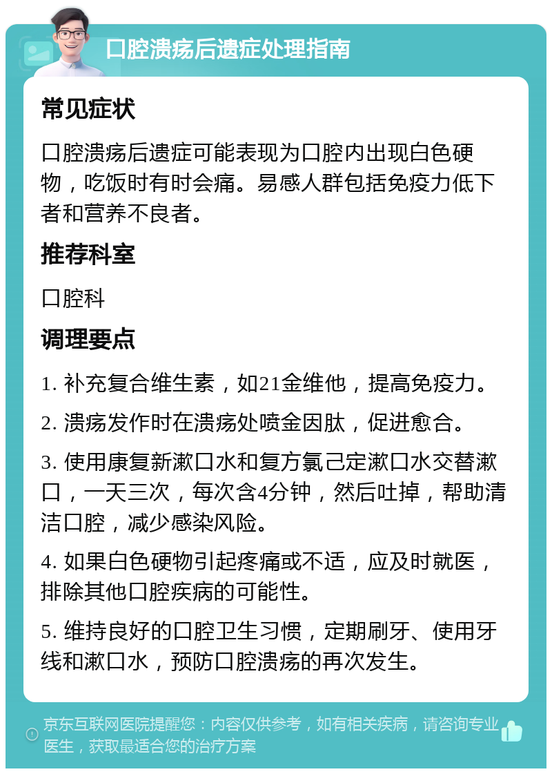 口腔溃疡后遗症处理指南 常见症状 口腔溃疡后遗症可能表现为口腔内出现白色硬物，吃饭时有时会痛。易感人群包括免疫力低下者和营养不良者。 推荐科室 口腔科 调理要点 1. 补充复合维生素，如21金维他，提高免疫力。 2. 溃疡发作时在溃疡处喷金因肽，促进愈合。 3. 使用康复新漱口水和复方氯己定漱口水交替漱口，一天三次，每次含4分钟，然后吐掉，帮助清洁口腔，减少感染风险。 4. 如果白色硬物引起疼痛或不适，应及时就医，排除其他口腔疾病的可能性。 5. 维持良好的口腔卫生习惯，定期刷牙、使用牙线和漱口水，预防口腔溃疡的再次发生。