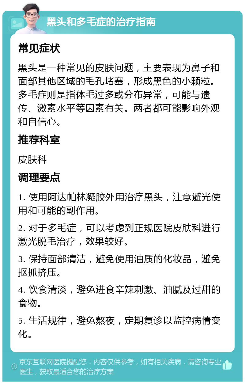 黑头和多毛症的治疗指南 常见症状 黑头是一种常见的皮肤问题，主要表现为鼻子和面部其他区域的毛孔堵塞，形成黑色的小颗粒。多毛症则是指体毛过多或分布异常，可能与遗传、激素水平等因素有关。两者都可能影响外观和自信心。 推荐科室 皮肤科 调理要点 1. 使用阿达帕林凝胶外用治疗黑头，注意避光使用和可能的副作用。 2. 对于多毛症，可以考虑到正规医院皮肤科进行激光脱毛治疗，效果较好。 3. 保持面部清洁，避免使用油质的化妆品，避免抠抓挤压。 4. 饮食清淡，避免进食辛辣刺激、油腻及过甜的食物。 5. 生活规律，避免熬夜，定期复诊以监控病情变化。