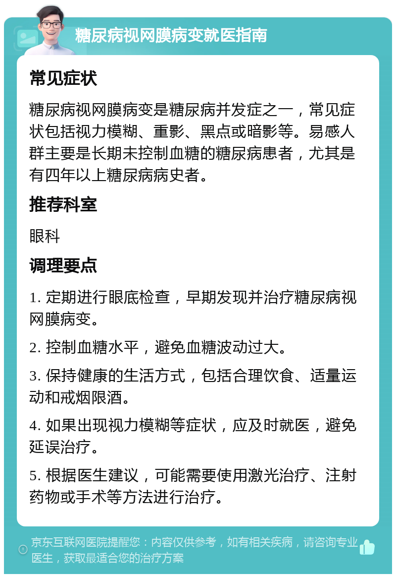 糖尿病视网膜病变就医指南 常见症状 糖尿病视网膜病变是糖尿病并发症之一，常见症状包括视力模糊、重影、黑点或暗影等。易感人群主要是长期未控制血糖的糖尿病患者，尤其是有四年以上糖尿病病史者。 推荐科室 眼科 调理要点 1. 定期进行眼底检查，早期发现并治疗糖尿病视网膜病变。 2. 控制血糖水平，避免血糖波动过大。 3. 保持健康的生活方式，包括合理饮食、适量运动和戒烟限酒。 4. 如果出现视力模糊等症状，应及时就医，避免延误治疗。 5. 根据医生建议，可能需要使用激光治疗、注射药物或手术等方法进行治疗。