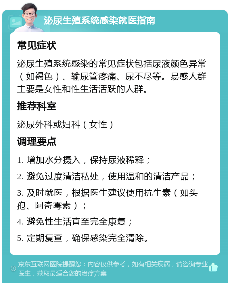 泌尿生殖系统感染就医指南 常见症状 泌尿生殖系统感染的常见症状包括尿液颜色异常（如褐色）、输尿管疼痛、尿不尽等。易感人群主要是女性和性生活活跃的人群。 推荐科室 泌尿外科或妇科（女性） 调理要点 1. 增加水分摄入，保持尿液稀释； 2. 避免过度清洁私处，使用温和的清洁产品； 3. 及时就医，根据医生建议使用抗生素（如头孢、阿奇霉素）； 4. 避免性生活直至完全康复； 5. 定期复查，确保感染完全清除。