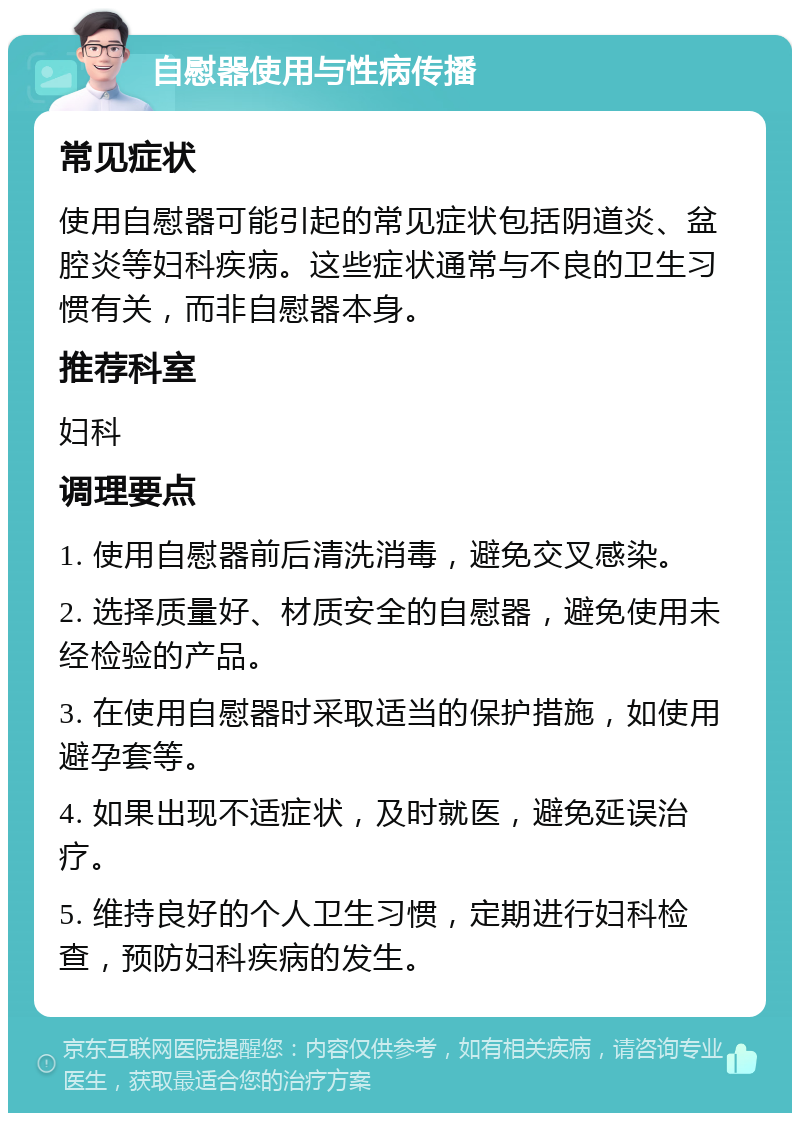 自慰器使用与性病传播 常见症状 使用自慰器可能引起的常见症状包括阴道炎、盆腔炎等妇科疾病。这些症状通常与不良的卫生习惯有关，而非自慰器本身。 推荐科室 妇科 调理要点 1. 使用自慰器前后清洗消毒，避免交叉感染。 2. 选择质量好、材质安全的自慰器，避免使用未经检验的产品。 3. 在使用自慰器时采取适当的保护措施，如使用避孕套等。 4. 如果出现不适症状，及时就医，避免延误治疗。 5. 维持良好的个人卫生习惯，定期进行妇科检查，预防妇科疾病的发生。