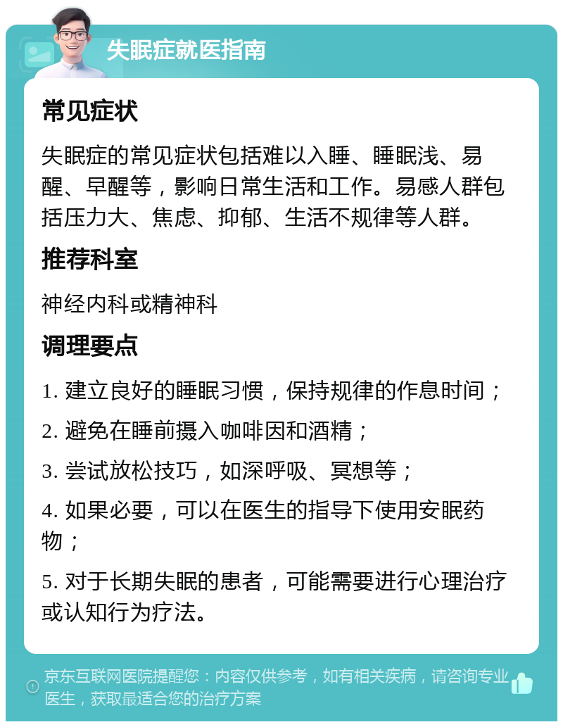 失眠症就医指南 常见症状 失眠症的常见症状包括难以入睡、睡眠浅、易醒、早醒等，影响日常生活和工作。易感人群包括压力大、焦虑、抑郁、生活不规律等人群。 推荐科室 神经内科或精神科 调理要点 1. 建立良好的睡眠习惯，保持规律的作息时间； 2. 避免在睡前摄入咖啡因和酒精； 3. 尝试放松技巧，如深呼吸、冥想等； 4. 如果必要，可以在医生的指导下使用安眠药物； 5. 对于长期失眠的患者，可能需要进行心理治疗或认知行为疗法。