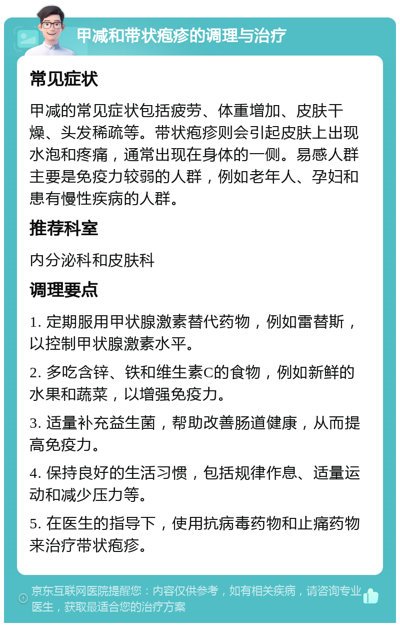 甲减和带状疱疹的调理与治疗 常见症状 甲减的常见症状包括疲劳、体重增加、皮肤干燥、头发稀疏等。带状疱疹则会引起皮肤上出现水泡和疼痛，通常出现在身体的一侧。易感人群主要是免疫力较弱的人群，例如老年人、孕妇和患有慢性疾病的人群。 推荐科室 内分泌科和皮肤科 调理要点 1. 定期服用甲状腺激素替代药物，例如雷替斯，以控制甲状腺激素水平。 2. 多吃含锌、铁和维生素C的食物，例如新鲜的水果和蔬菜，以增强免疫力。 3. 适量补充益生菌，帮助改善肠道健康，从而提高免疫力。 4. 保持良好的生活习惯，包括规律作息、适量运动和减少压力等。 5. 在医生的指导下，使用抗病毒药物和止痛药物来治疗带状疱疹。