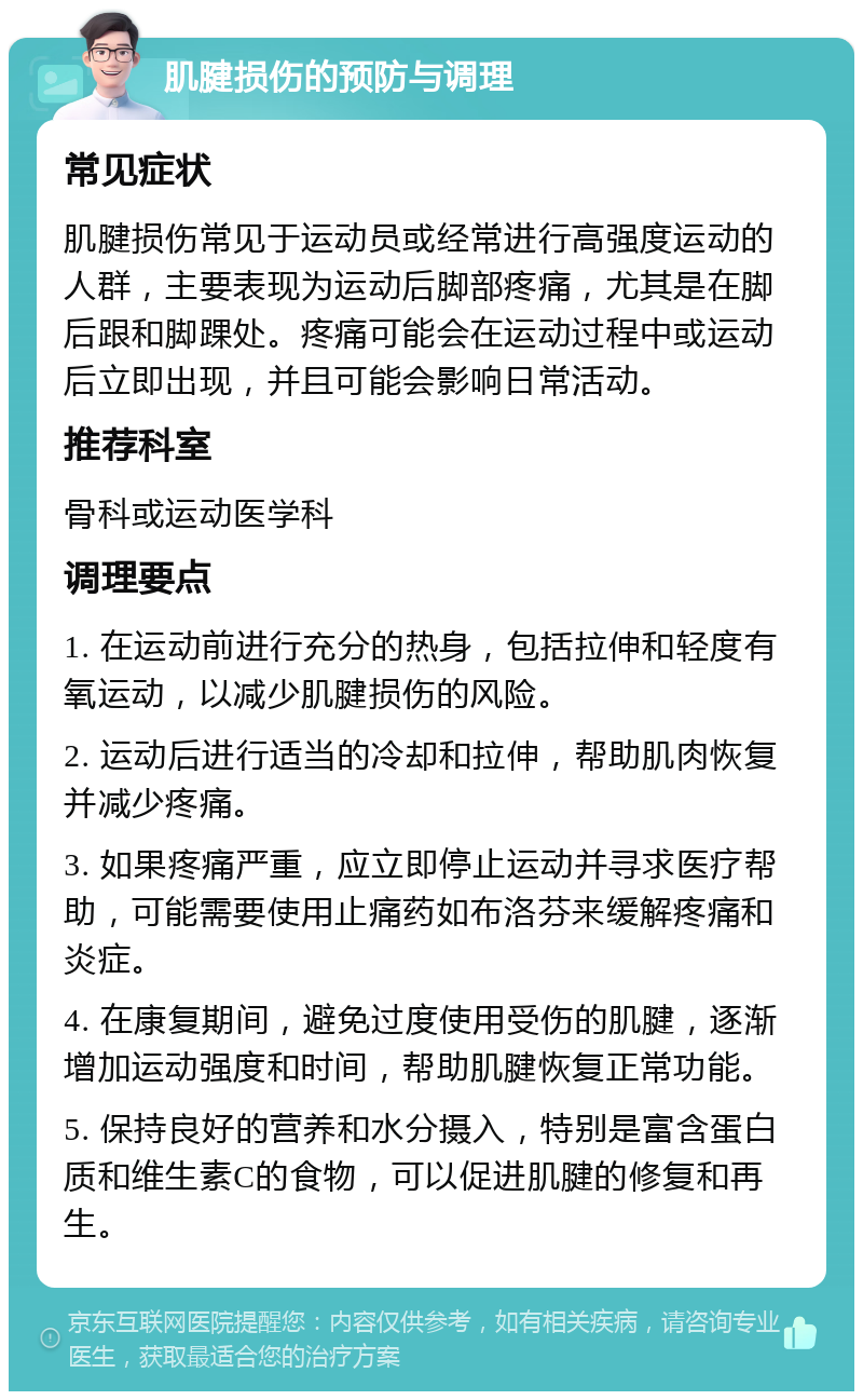 肌腱损伤的预防与调理 常见症状 肌腱损伤常见于运动员或经常进行高强度运动的人群，主要表现为运动后脚部疼痛，尤其是在脚后跟和脚踝处。疼痛可能会在运动过程中或运动后立即出现，并且可能会影响日常活动。 推荐科室 骨科或运动医学科 调理要点 1. 在运动前进行充分的热身，包括拉伸和轻度有氧运动，以减少肌腱损伤的风险。 2. 运动后进行适当的冷却和拉伸，帮助肌肉恢复并减少疼痛。 3. 如果疼痛严重，应立即停止运动并寻求医疗帮助，可能需要使用止痛药如布洛芬来缓解疼痛和炎症。 4. 在康复期间，避免过度使用受伤的肌腱，逐渐增加运动强度和时间，帮助肌腱恢复正常功能。 5. 保持良好的营养和水分摄入，特别是富含蛋白质和维生素C的食物，可以促进肌腱的修复和再生。