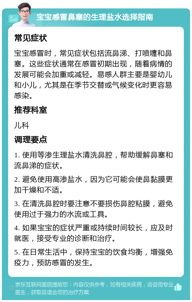 宝宝感冒鼻塞的生理盐水选择指南 常见症状 宝宝感冒时，常见症状包括流鼻涕、打喷嚏和鼻塞。这些症状通常在感冒初期出现，随着病情的发展可能会加重或减轻。易感人群主要是婴幼儿和小儿，尤其是在季节交替或气候变化时更容易感染。 推荐科室 儿科 调理要点 1. 使用等渗生理盐水清洗鼻腔，帮助缓解鼻塞和流鼻涕的症状。 2. 避免使用高渗盐水，因为它可能会使鼻黏膜更加干燥和不适。 3. 在清洗鼻腔时要注意不要损伤鼻腔粘膜，避免使用过于强力的水流或工具。 4. 如果宝宝的症状严重或持续时间较长，应及时就医，接受专业的诊断和治疗。 5. 在日常生活中，保持宝宝的饮食均衡，增强免疫力，预防感冒的发生。