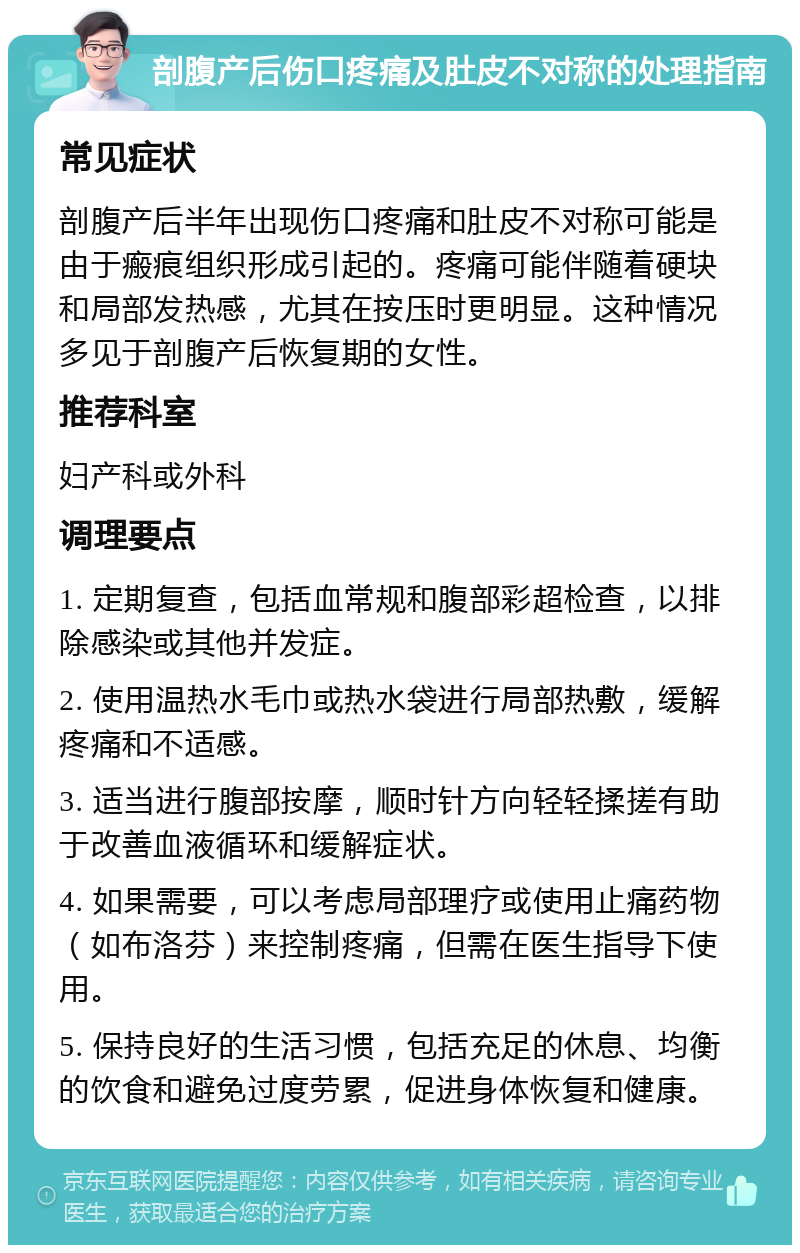 剖腹产后伤口疼痛及肚皮不对称的处理指南 常见症状 剖腹产后半年出现伤口疼痛和肚皮不对称可能是由于瘢痕组织形成引起的。疼痛可能伴随着硬块和局部发热感，尤其在按压时更明显。这种情况多见于剖腹产后恢复期的女性。 推荐科室 妇产科或外科 调理要点 1. 定期复查，包括血常规和腹部彩超检查，以排除感染或其他并发症。 2. 使用温热水毛巾或热水袋进行局部热敷，缓解疼痛和不适感。 3. 适当进行腹部按摩，顺时针方向轻轻揉搓有助于改善血液循环和缓解症状。 4. 如果需要，可以考虑局部理疗或使用止痛药物（如布洛芬）来控制疼痛，但需在医生指导下使用。 5. 保持良好的生活习惯，包括充足的休息、均衡的饮食和避免过度劳累，促进身体恢复和健康。