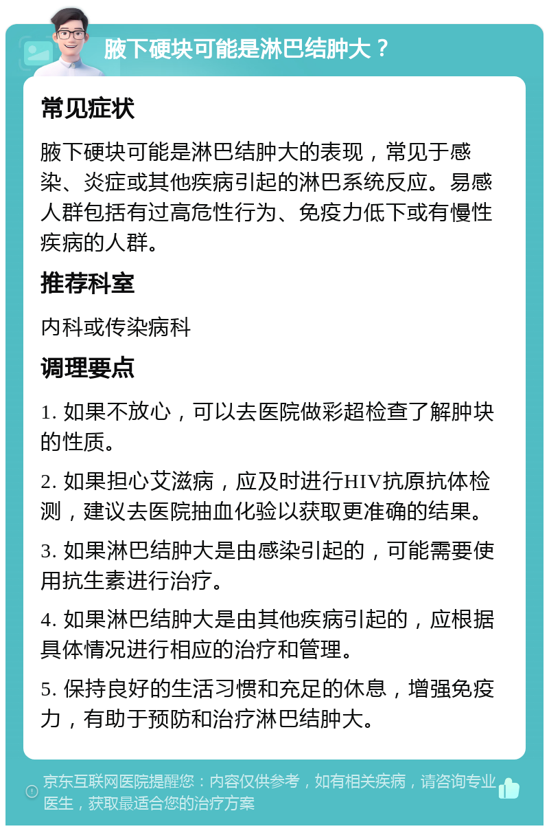 腋下硬块可能是淋巴结肿大？ 常见症状 腋下硬块可能是淋巴结肿大的表现，常见于感染、炎症或其他疾病引起的淋巴系统反应。易感人群包括有过高危性行为、免疫力低下或有慢性疾病的人群。 推荐科室 内科或传染病科 调理要点 1. 如果不放心，可以去医院做彩超检查了解肿块的性质。 2. 如果担心艾滋病，应及时进行HIV抗原抗体检测，建议去医院抽血化验以获取更准确的结果。 3. 如果淋巴结肿大是由感染引起的，可能需要使用抗生素进行治疗。 4. 如果淋巴结肿大是由其他疾病引起的，应根据具体情况进行相应的治疗和管理。 5. 保持良好的生活习惯和充足的休息，增强免疫力，有助于预防和治疗淋巴结肿大。