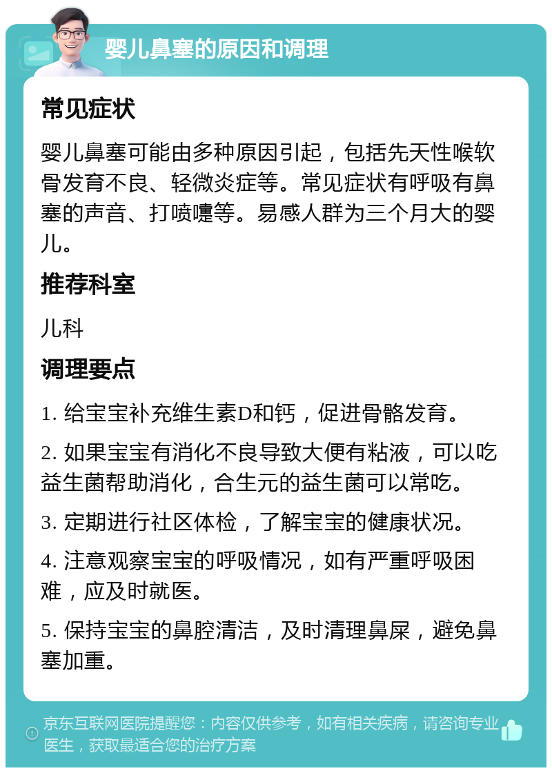 婴儿鼻塞的原因和调理 常见症状 婴儿鼻塞可能由多种原因引起，包括先天性喉软骨发育不良、轻微炎症等。常见症状有呼吸有鼻塞的声音、打喷嚏等。易感人群为三个月大的婴儿。 推荐科室 儿科 调理要点 1. 给宝宝补充维生素D和钙，促进骨骼发育。 2. 如果宝宝有消化不良导致大便有粘液，可以吃益生菌帮助消化，合生元的益生菌可以常吃。 3. 定期进行社区体检，了解宝宝的健康状况。 4. 注意观察宝宝的呼吸情况，如有严重呼吸困难，应及时就医。 5. 保持宝宝的鼻腔清洁，及时清理鼻屎，避免鼻塞加重。