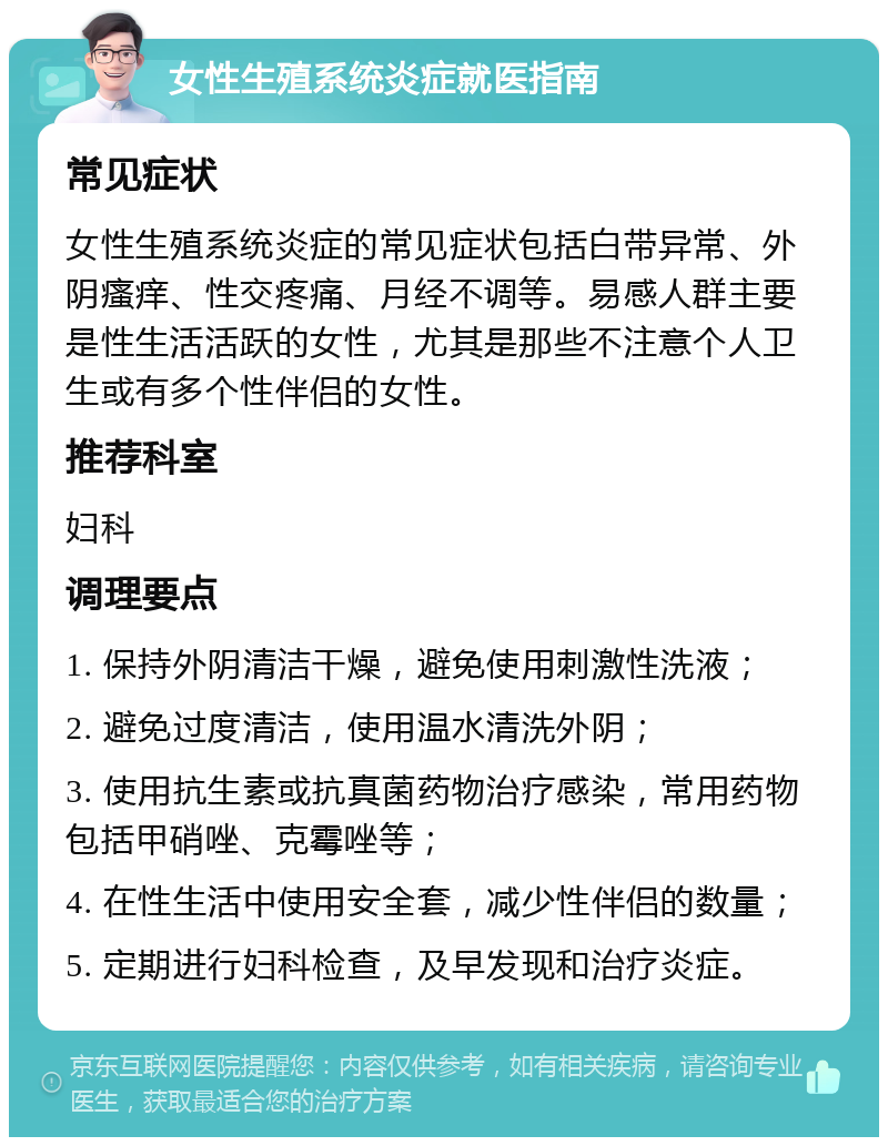 女性生殖系统炎症就医指南 常见症状 女性生殖系统炎症的常见症状包括白带异常、外阴瘙痒、性交疼痛、月经不调等。易感人群主要是性生活活跃的女性，尤其是那些不注意个人卫生或有多个性伴侣的女性。 推荐科室 妇科 调理要点 1. 保持外阴清洁干燥，避免使用刺激性洗液； 2. 避免过度清洁，使用温水清洗外阴； 3. 使用抗生素或抗真菌药物治疗感染，常用药物包括甲硝唑、克霉唑等； 4. 在性生活中使用安全套，减少性伴侣的数量； 5. 定期进行妇科检查，及早发现和治疗炎症。