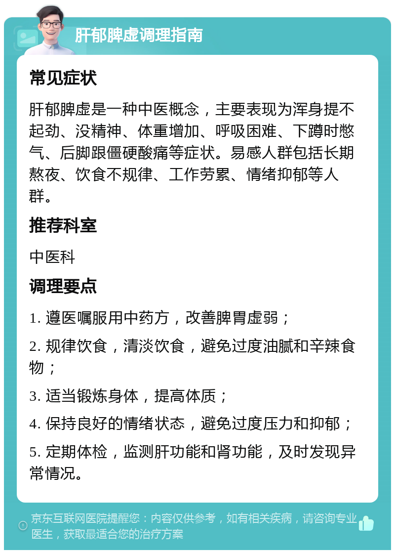 肝郁脾虚调理指南 常见症状 肝郁脾虚是一种中医概念，主要表现为浑身提不起劲、没精神、体重增加、呼吸困难、下蹲时憋气、后脚跟僵硬酸痛等症状。易感人群包括长期熬夜、饮食不规律、工作劳累、情绪抑郁等人群。 推荐科室 中医科 调理要点 1. 遵医嘱服用中药方，改善脾胃虚弱； 2. 规律饮食，清淡饮食，避免过度油腻和辛辣食物； 3. 适当锻炼身体，提高体质； 4. 保持良好的情绪状态，避免过度压力和抑郁； 5. 定期体检，监测肝功能和肾功能，及时发现异常情况。