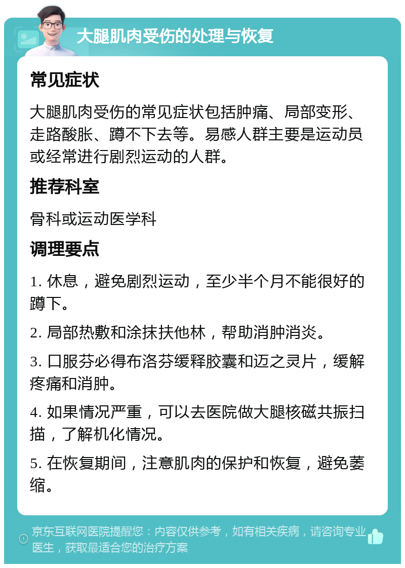 大腿肌肉受伤的处理与恢复 常见症状 大腿肌肉受伤的常见症状包括肿痛、局部变形、走路酸胀、蹲不下去等。易感人群主要是运动员或经常进行剧烈运动的人群。 推荐科室 骨科或运动医学科 调理要点 1. 休息，避免剧烈运动，至少半个月不能很好的蹲下。 2. 局部热敷和涂抹扶他林，帮助消肿消炎。 3. 口服芬必得布洛芬缓释胶囊和迈之灵片，缓解疼痛和消肿。 4. 如果情况严重，可以去医院做大腿核磁共振扫描，了解机化情况。 5. 在恢复期间，注意肌肉的保护和恢复，避免萎缩。