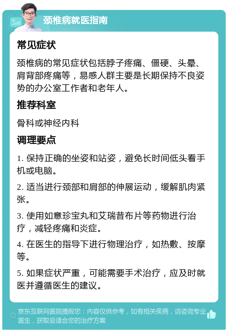 颈椎病就医指南 常见症状 颈椎病的常见症状包括脖子疼痛、僵硬、头晕、肩背部疼痛等，易感人群主要是长期保持不良姿势的办公室工作者和老年人。 推荐科室 骨科或神经内科 调理要点 1. 保持正确的坐姿和站姿，避免长时间低头看手机或电脑。 2. 适当进行颈部和肩部的伸展运动，缓解肌肉紧张。 3. 使用如意珍宝丸和艾瑞昔布片等药物进行治疗，减轻疼痛和炎症。 4. 在医生的指导下进行物理治疗，如热敷、按摩等。 5. 如果症状严重，可能需要手术治疗，应及时就医并遵循医生的建议。