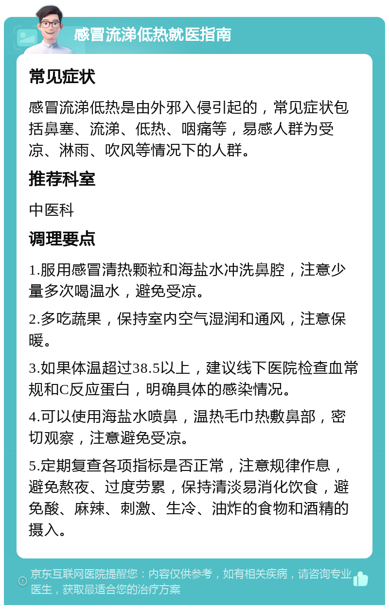 感冒流涕低热就医指南 常见症状 感冒流涕低热是由外邪入侵引起的，常见症状包括鼻塞、流涕、低热、咽痛等，易感人群为受凉、淋雨、吹风等情况下的人群。 推荐科室 中医科 调理要点 1.服用感冒清热颗粒和海盐水冲洗鼻腔，注意少量多次喝温水，避免受凉。 2.多吃蔬果，保持室内空气湿润和通风，注意保暖。 3.如果体温超过38.5以上，建议线下医院检查血常规和C反应蛋白，明确具体的感染情况。 4.可以使用海盐水喷鼻，温热毛巾热敷鼻部，密切观察，注意避免受凉。 5.定期复查各项指标是否正常，注意规律作息，避免熬夜、过度劳累，保持清淡易消化饮食，避免酸、麻辣、刺激、生冷、油炸的食物和酒精的摄入。