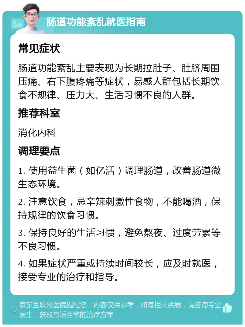 肠道功能紊乱就医指南 常见症状 肠道功能紊乱主要表现为长期拉肚子、肚脐周围压痛、右下腹疼痛等症状，易感人群包括长期饮食不规律、压力大、生活习惯不良的人群。 推荐科室 消化内科 调理要点 1. 使用益生菌（如亿活）调理肠道，改善肠道微生态环境。 2. 注意饮食，忌辛辣刺激性食物，不能喝酒，保持规律的饮食习惯。 3. 保持良好的生活习惯，避免熬夜、过度劳累等不良习惯。 4. 如果症状严重或持续时间较长，应及时就医，接受专业的治疗和指导。