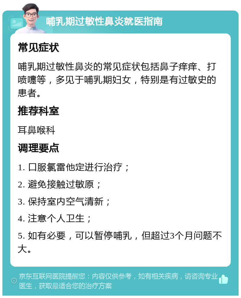 哺乳期过敏性鼻炎就医指南 常见症状 哺乳期过敏性鼻炎的常见症状包括鼻子痒痒、打喷嚏等，多见于哺乳期妇女，特别是有过敏史的患者。 推荐科室 耳鼻喉科 调理要点 1. 口服氯雷他定进行治疗； 2. 避免接触过敏原； 3. 保持室内空气清新； 4. 注意个人卫生； 5. 如有必要，可以暂停哺乳，但超过3个月问题不大。