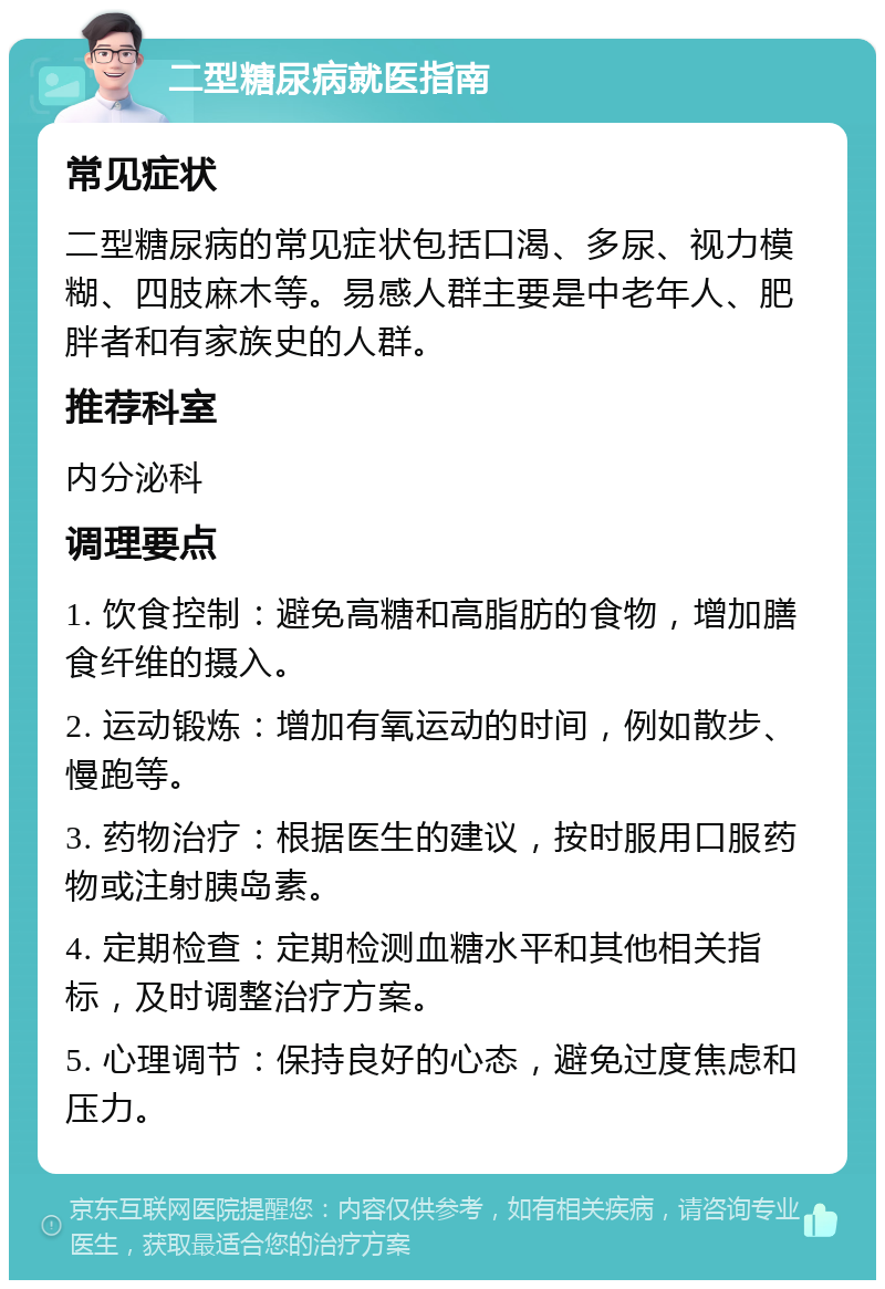 二型糖尿病就医指南 常见症状 二型糖尿病的常见症状包括口渴、多尿、视力模糊、四肢麻木等。易感人群主要是中老年人、肥胖者和有家族史的人群。 推荐科室 内分泌科 调理要点 1. 饮食控制：避免高糖和高脂肪的食物，增加膳食纤维的摄入。 2. 运动锻炼：增加有氧运动的时间，例如散步、慢跑等。 3. 药物治疗：根据医生的建议，按时服用口服药物或注射胰岛素。 4. 定期检查：定期检测血糖水平和其他相关指标，及时调整治疗方案。 5. 心理调节：保持良好的心态，避免过度焦虑和压力。