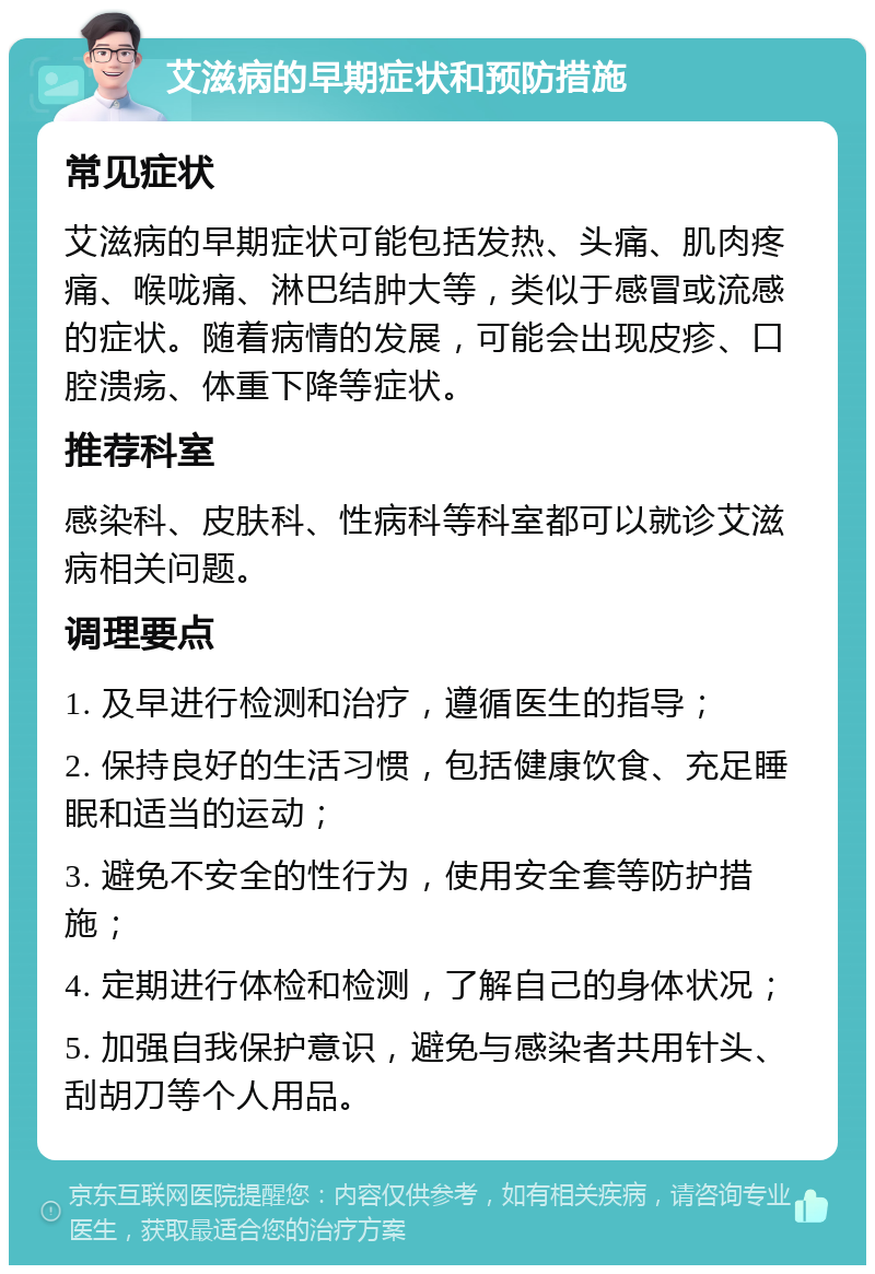 艾滋病的早期症状和预防措施 常见症状 艾滋病的早期症状可能包括发热、头痛、肌肉疼痛、喉咙痛、淋巴结肿大等，类似于感冒或流感的症状。随着病情的发展，可能会出现皮疹、口腔溃疡、体重下降等症状。 推荐科室 感染科、皮肤科、性病科等科室都可以就诊艾滋病相关问题。 调理要点 1. 及早进行检测和治疗，遵循医生的指导； 2. 保持良好的生活习惯，包括健康饮食、充足睡眠和适当的运动； 3. 避免不安全的性行为，使用安全套等防护措施； 4. 定期进行体检和检测，了解自己的身体状况； 5. 加强自我保护意识，避免与感染者共用针头、刮胡刀等个人用品。