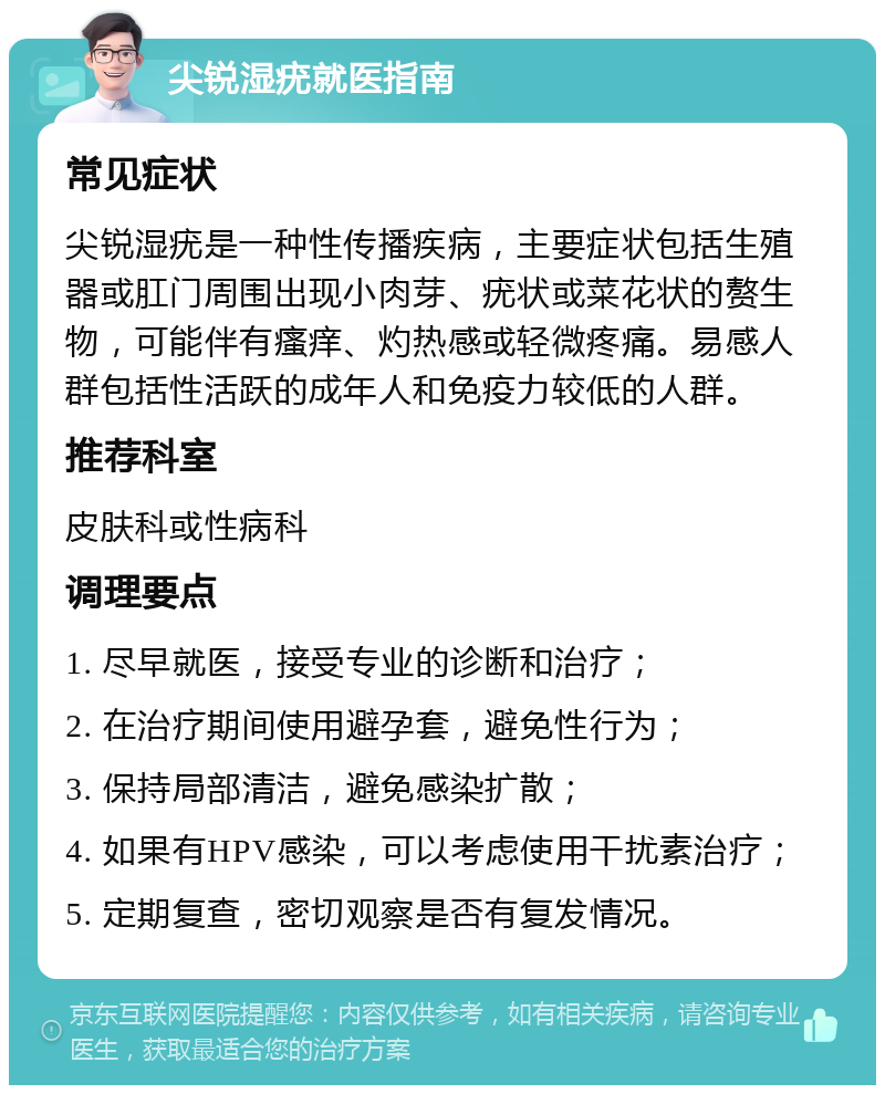 尖锐湿疣就医指南 常见症状 尖锐湿疣是一种性传播疾病，主要症状包括生殖器或肛门周围出现小肉芽、疣状或菜花状的赘生物，可能伴有瘙痒、灼热感或轻微疼痛。易感人群包括性活跃的成年人和免疫力较低的人群。 推荐科室 皮肤科或性病科 调理要点 1. 尽早就医，接受专业的诊断和治疗； 2. 在治疗期间使用避孕套，避免性行为； 3. 保持局部清洁，避免感染扩散； 4. 如果有HPV感染，可以考虑使用干扰素治疗； 5. 定期复查，密切观察是否有复发情况。