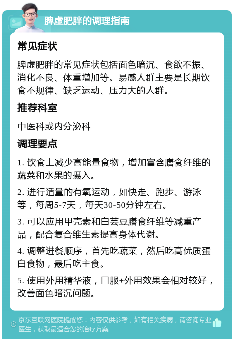 脾虚肥胖的调理指南 常见症状 脾虚肥胖的常见症状包括面色暗沉、食欲不振、消化不良、体重增加等。易感人群主要是长期饮食不规律、缺乏运动、压力大的人群。 推荐科室 中医科或内分泌科 调理要点 1. 饮食上减少高能量食物，增加富含膳食纤维的蔬菜和水果的摄入。 2. 进行适量的有氧运动，如快走、跑步、游泳等，每周5-7天，每天30-50分钟左右。 3. 可以应用甲壳素和白芸豆膳食纤维等减重产品，配合复合维生素提高身体代谢。 4. 调整进餐顺序，首先吃蔬菜，然后吃高优质蛋白食物，最后吃主食。 5. 使用外用精华液，口服+外用效果会相对较好，改善面色暗沉问题。