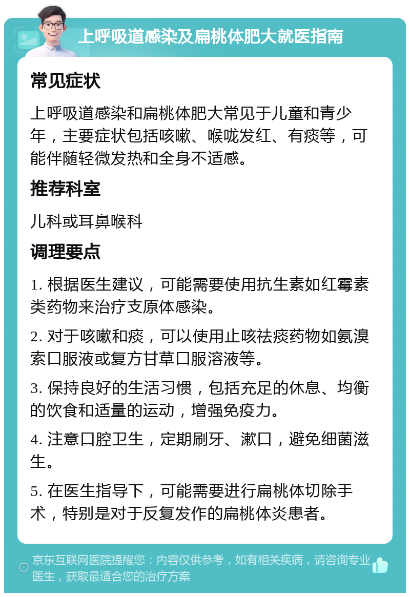 上呼吸道感染及扁桃体肥大就医指南 常见症状 上呼吸道感染和扁桃体肥大常见于儿童和青少年，主要症状包括咳嗽、喉咙发红、有痰等，可能伴随轻微发热和全身不适感。 推荐科室 儿科或耳鼻喉科 调理要点 1. 根据医生建议，可能需要使用抗生素如红霉素类药物来治疗支原体感染。 2. 对于咳嗽和痰，可以使用止咳祛痰药物如氨溴索口服液或复方甘草口服溶液等。 3. 保持良好的生活习惯，包括充足的休息、均衡的饮食和适量的运动，增强免疫力。 4. 注意口腔卫生，定期刷牙、漱口，避免细菌滋生。 5. 在医生指导下，可能需要进行扁桃体切除手术，特别是对于反复发作的扁桃体炎患者。