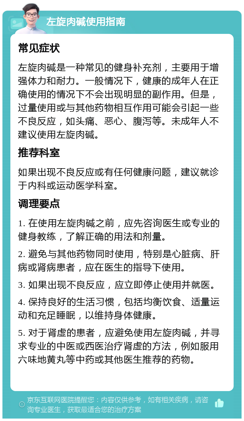 左旋肉碱使用指南 常见症状 左旋肉碱是一种常见的健身补充剂，主要用于增强体力和耐力。一般情况下，健康的成年人在正确使用的情况下不会出现明显的副作用。但是，过量使用或与其他药物相互作用可能会引起一些不良反应，如头痛、恶心、腹泻等。未成年人不建议使用左旋肉碱。 推荐科室 如果出现不良反应或有任何健康问题，建议就诊于内科或运动医学科室。 调理要点 1. 在使用左旋肉碱之前，应先咨询医生或专业的健身教练，了解正确的用法和剂量。 2. 避免与其他药物同时使用，特别是心脏病、肝病或肾病患者，应在医生的指导下使用。 3. 如果出现不良反应，应立即停止使用并就医。 4. 保持良好的生活习惯，包括均衡饮食、适量运动和充足睡眠，以维持身体健康。 5. 对于肾虚的患者，应避免使用左旋肉碱，并寻求专业的中医或西医治疗肾虚的方法，例如服用六味地黄丸等中药或其他医生推荐的药物。