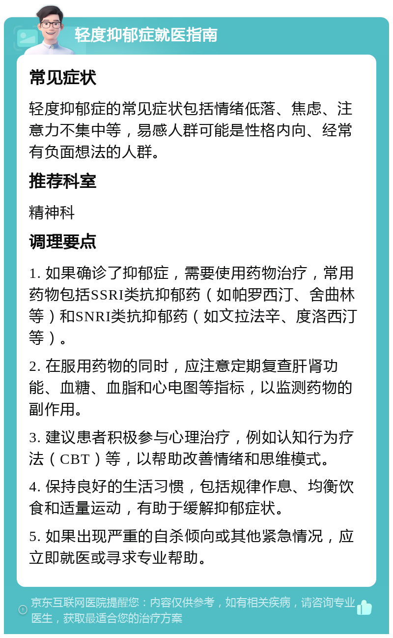 轻度抑郁症就医指南 常见症状 轻度抑郁症的常见症状包括情绪低落、焦虑、注意力不集中等，易感人群可能是性格内向、经常有负面想法的人群。 推荐科室 精神科 调理要点 1. 如果确诊了抑郁症，需要使用药物治疗，常用药物包括SSRI类抗抑郁药（如帕罗西汀、舍曲林等）和SNRI类抗抑郁药（如文拉法辛、度洛西汀等）。 2. 在服用药物的同时，应注意定期复查肝肾功能、血糖、血脂和心电图等指标，以监测药物的副作用。 3. 建议患者积极参与心理治疗，例如认知行为疗法（CBT）等，以帮助改善情绪和思维模式。 4. 保持良好的生活习惯，包括规律作息、均衡饮食和适量运动，有助于缓解抑郁症状。 5. 如果出现严重的自杀倾向或其他紧急情况，应立即就医或寻求专业帮助。