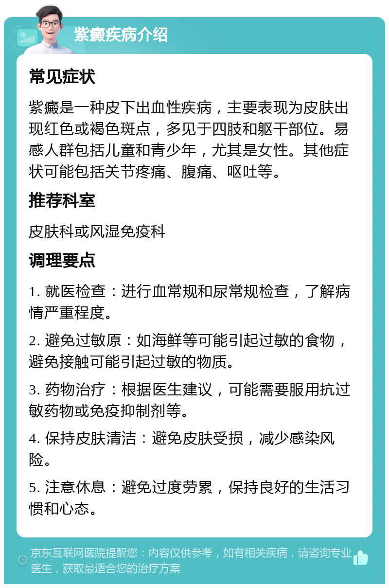 紫癜疾病介绍 常见症状 紫癜是一种皮下出血性疾病，主要表现为皮肤出现红色或褐色斑点，多见于四肢和躯干部位。易感人群包括儿童和青少年，尤其是女性。其他症状可能包括关节疼痛、腹痛、呕吐等。 推荐科室 皮肤科或风湿免疫科 调理要点 1. 就医检查：进行血常规和尿常规检查，了解病情严重程度。 2. 避免过敏原：如海鲜等可能引起过敏的食物，避免接触可能引起过敏的物质。 3. 药物治疗：根据医生建议，可能需要服用抗过敏药物或免疫抑制剂等。 4. 保持皮肤清洁：避免皮肤受损，减少感染风险。 5. 注意休息：避免过度劳累，保持良好的生活习惯和心态。