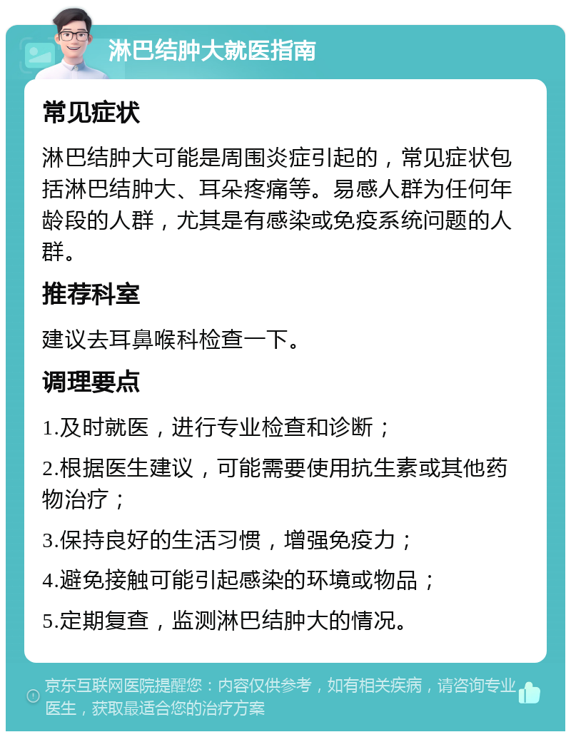 淋巴结肿大就医指南 常见症状 淋巴结肿大可能是周围炎症引起的，常见症状包括淋巴结肿大、耳朵疼痛等。易感人群为任何年龄段的人群，尤其是有感染或免疫系统问题的人群。 推荐科室 建议去耳鼻喉科检查一下。 调理要点 1.及时就医，进行专业检查和诊断； 2.根据医生建议，可能需要使用抗生素或其他药物治疗； 3.保持良好的生活习惯，增强免疫力； 4.避免接触可能引起感染的环境或物品； 5.定期复查，监测淋巴结肿大的情况。