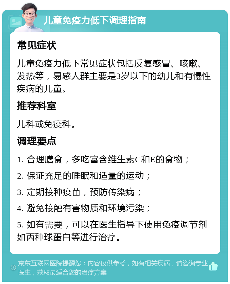 儿童免疫力低下调理指南 常见症状 儿童免疫力低下常见症状包括反复感冒、咳嗽、发热等，易感人群主要是3岁以下的幼儿和有慢性疾病的儿童。 推荐科室 儿科或免疫科。 调理要点 1. 合理膳食，多吃富含维生素C和E的食物； 2. 保证充足的睡眠和适量的运动； 3. 定期接种疫苗，预防传染病； 4. 避免接触有害物质和环境污染； 5. 如有需要，可以在医生指导下使用免疫调节剂如丙种球蛋白等进行治疗。