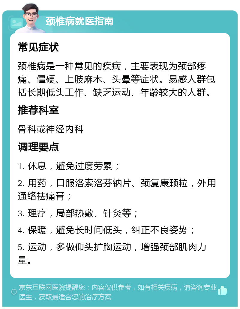 颈椎病就医指南 常见症状 颈椎病是一种常见的疾病，主要表现为颈部疼痛、僵硬、上肢麻木、头晕等症状。易感人群包括长期低头工作、缺乏运动、年龄较大的人群。 推荐科室 骨科或神经内科 调理要点 1. 休息，避免过度劳累； 2. 用药，口服洛索洛芬钠片、颈复康颗粒，外用通络祛痛膏； 3. 理疗，局部热敷、针灸等； 4. 保暖，避免长时间低头，纠正不良姿势； 5. 运动，多做仰头扩胸运动，增强颈部肌肉力量。